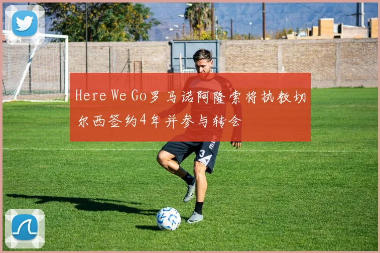 Here We Go罗马诺阿隆索将执教切尔西签约4年并参与转会