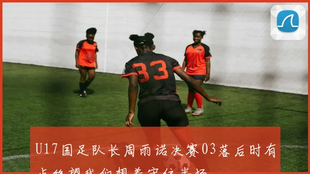 U17国足队长周雨诺决赛03落后时有点绝望我们想着守住半场