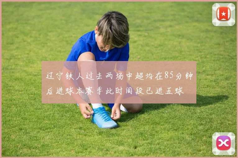 辽宁铁人过去两场中超均在85分钟后进球本赛季此时间段已进五球