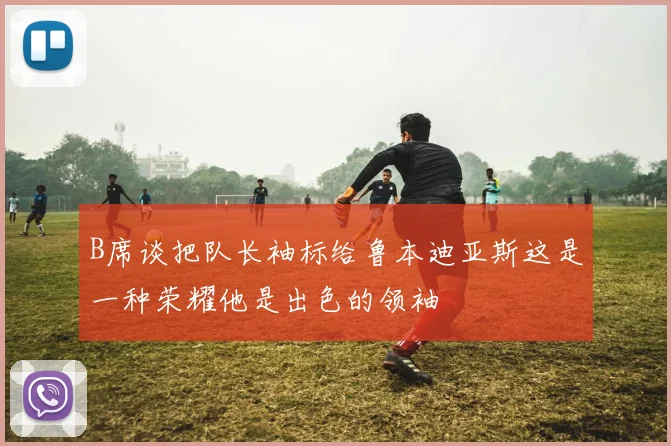 B席谈把队长袖标给鲁本迪亚斯这是一种荣耀他是出色的领袖