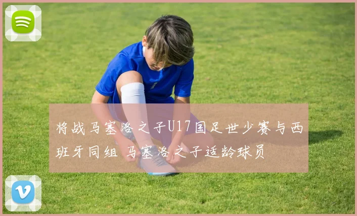 将战马塞洛之子U17国足世少赛与西班牙同组 马塞洛之子适龄球员
