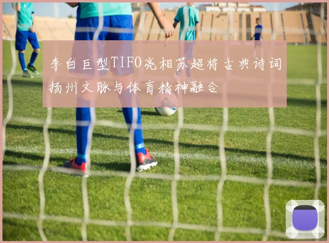 李白巨型TIFO亮相苏超将古典诗词扬州文脉与体育精神融合