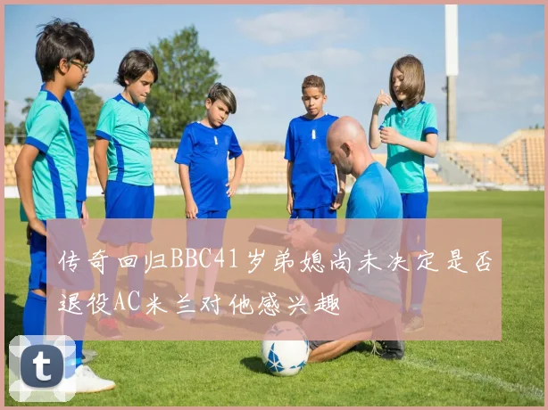 传奇回归BBC41岁弟媳尚未决定是否退役AC米兰对他感兴趣